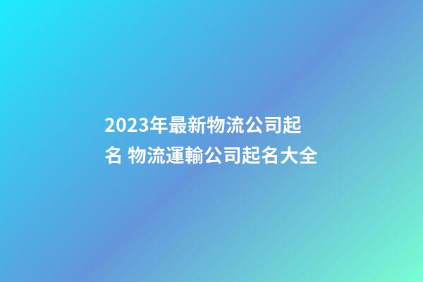 2023年最新物流公司起名 物流運輸公司起名大全-第1張-公司起名-玄機派